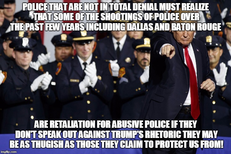 POLICE THAT ARE NOT IN TOTAL DENIAL MUST REALIZE THAT SOME OF THE SHOOTINGS OF POLICE OVER THE PAST FEW YEARS INCLUDING DALLAS AND BATON ROUGE; ARE RETALIATION FOR ABUSIVE POLICE IF THEY DON'T SPEAK OUT AGAINST TRUMP'S RHETORIC THEY MAY BE AS THUGISH AS THOSE THEY CLAIM TO PROTECT US FROM! | made w/ Imgflip meme maker