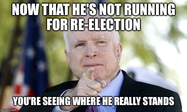 McCain | NOW THAT HE'S NOT RUNNING FOR RE-ELECTION; YOU'RE SEEING WHERE HE REALLY STANDS | image tagged in mccain | made w/ Imgflip meme maker