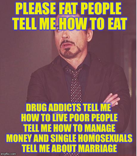 Face You Make Robert Downey Jr Meme | PLEASE FAT PEOPLE TELL ME HOW TO EAT DRUG ADDICTS TELL ME HOW TO LIVE POOR PEOPLE TELL ME HOW TO MANAGE MONEY AND SINGLE HOMOSEXUALS TELL ME | image tagged in memes,face you make robert downey jr | made w/ Imgflip meme maker