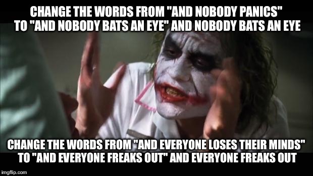 And everybody loses their minds Meme | CHANGE THE WORDS FROM "AND NOBODY PANICS" TO "AND NOBODY BATS AN EYE" AND NOBODY BATS AN EYE; CHANGE THE WORDS FROM "AND EVERYONE LOSES THEIR MINDS" TO "AND EVERYONE FREAKS OUT" AND EVERYONE FREAKS OUT | image tagged in memes,and everybody loses their minds | made w/ Imgflip meme maker
