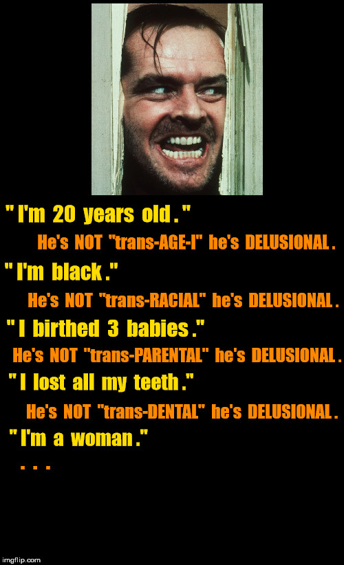 Jack Nicholson is 20 year old black mother of 3 babies? | " I'm  20  years  old . "; He's  NOT  "trans-AGE-l"  he's  DELUSIONAL . " I'm  black ."; He's  NOT  "trans-RACIAL"  he's  DELUSIONAL . " I  birthed  3  babies ."; He's  NOT  "trans-PARENTAL"  he's  DELUSIONAL . " I  lost  all  my  teeth ."; He's  NOT  "trans-DENTAL"  he's  DELUSIONAL . " I'm  a  woman ."; .  .  . | image tagged in black background,jack nicholson | made w/ Imgflip meme maker