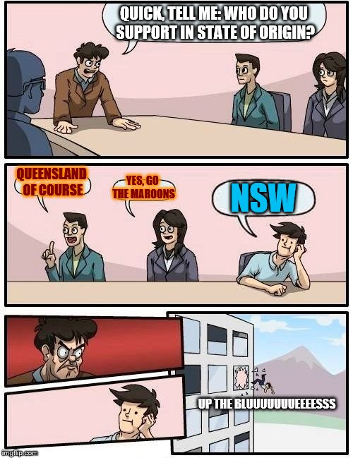 Boardroom Meeting Suggestion Meme | QUICK, TELL ME: WHO DO YOU SUPPORT IN STATE OF ORIGIN? QUEENSLAND OF COURSE; YES, GO THE MAROONS; NSW; UP THE BLUUUUUUUEEEESSS | image tagged in memes,boardroom meeting suggestion | made w/ Imgflip meme maker
