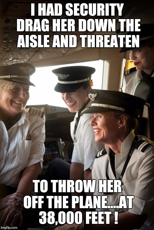 I'll see you, and raise you 30,000 (feet) | I HAD SECURITY DRAG HER DOWN THE AISLE AND THREATEN; TO THROW HER OFF THE PLANE....AT 38,000 FEET ! | image tagged in memes airplane pilots female pilots | made w/ Imgflip meme maker