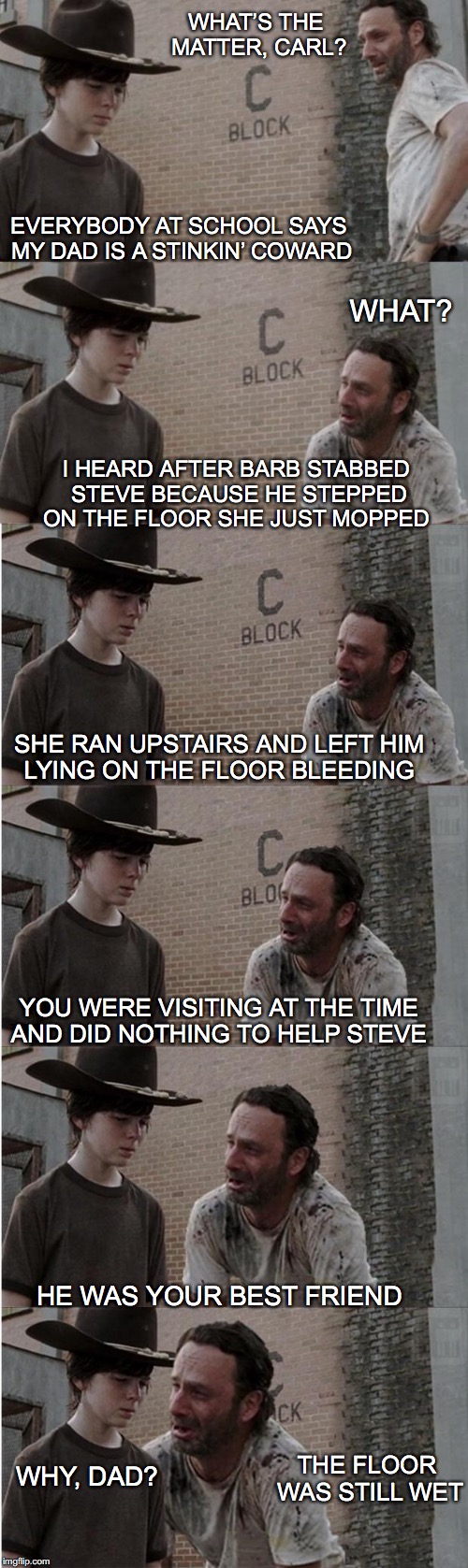 Rick and Carl Longer Meme | WHAT’S THE MATTER, CARL? EVERYBODY AT SCHOOL SAYS MY DAD IS A STINKIN’ COWARD; WHAT? I HEARD AFTER BARB STABBED STEVE BECAUSE HE STEPPED ON THE FLOOR SHE JUST MOPPED; SHE RAN UPSTAIRS AND LEFT HIM LYING ON THE FLOOR BLEEDING; YOU WERE VISITING AT THE TIME AND DID NOTHING TO HELP STEVE; HE WAS YOUR BEST FRIEND; THE FLOOR WAS STILL WET; WHY, DAD? | image tagged in memes,rick and carl longer,domestic violence | made w/ Imgflip meme maker