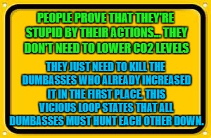 Blank Yellow Sign | PEOPLE PROVE THAT THEY'RE STUPID BY THEIR ACTIONS... THEY DON'T NEED TO LOWER CO2 LEVELS; THEY JUST NEED TO KILL THE DUMBASSES WHO ALREADY INCREASED IT IN THE FIRST PLACE. THIS VICIOUS LOOP STATES THAT ALL DUMBASSES MUST HUNT EACH OTHER DOWN. | image tagged in memes,blank yellow sign | made w/ Imgflip meme maker