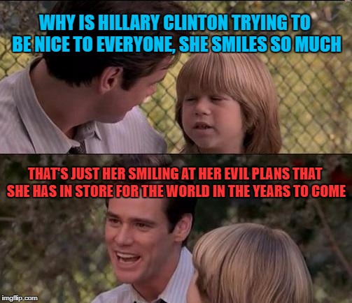 That's Just Something X Say Meme | WHY IS HILLARY CLINTON TRYING TO BE NICE TO EVERYONE, SHE SMILES SO MUCH; THAT'S JUST HER SMILING AT HER EVIL PLANS THAT SHE HAS IN STORE FOR THE WORLD IN THE YEARS TO COME | image tagged in memes,thats just something x say | made w/ Imgflip meme maker