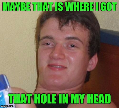 10 Guy Meme | MAYBE THAT IS WHERE I GOT THAT HOLE IN MY HEAD | image tagged in memes,10 guy | made w/ Imgflip meme maker