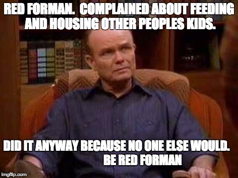 RED FORMAN.  COMPLAINED ABOUT FEEDING AND HOUSING OTHER PEOPLES KIDS. DID IT ANYWAY BECAUSE NO ONE ELSE WOULD.   



















BE RED FORMAN | image tagged in red forman | made w/ Imgflip meme maker