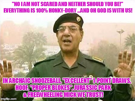Comical Ali | "NO I AM NOT SCARED AND NEITHER SHOULD YOU BE!" EVERYTHING IS 100% HONKY-DORY ...AND OH GOD IS WITH US! IN ARCHAIC SNOOZEBALL, "EXCELLENT" 1-POINT DRAWS,        HOOF, "PROPER BLOKES", JURASSIC PARK                             & FREEWHEELING MICK WE TRUST! | image tagged in comical ali | made w/ Imgflip meme maker