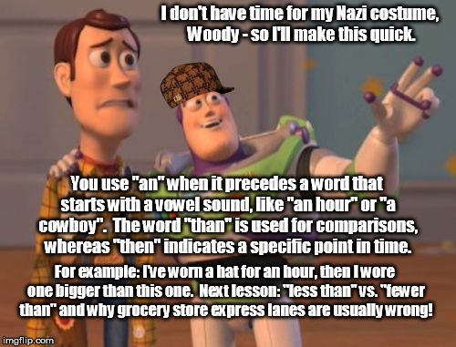 Poor grammar, poor grammar everywhere! | I don't have time for my Nazi costume, Woody - so I'll make this quick. You use "an" when it precedes a word that starts with a vowel sound, like "an hour" or "a cowboy".  The word "than" is used for comparisons, whereas "then" indicates a specific point in time. For example: I've worn a hat for an hour, then I wore one bigger than this one.  Next lesson: "less than" vs. "fewer than" and why grocery store express lanes are usually wrong! | image tagged in memes,x x everywhere,scumbag | made w/ Imgflip meme maker