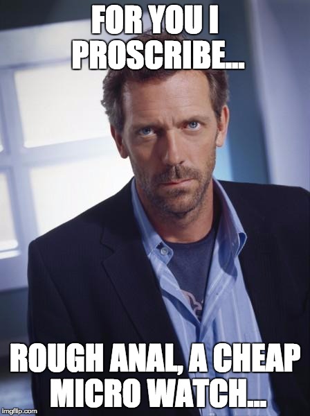 house md | FOR YOU I PROSCRIBE... ROUGH ANAL, A CHEAP MICRO WATCH... | image tagged in house md | made w/ Imgflip meme maker