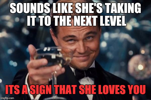 Leonardo Dicaprio Cheers Meme | SOUNDS LIKE SHE'S TAKING IT TO THE NEXT LEVEL ITS A SIGN THAT SHE LOVES YOU | image tagged in memes,leonardo dicaprio cheers | made w/ Imgflip meme maker