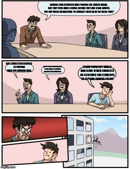 Boardroom Meeting Suggestion Meme | ALRIGHT, OUR STUDENTS HAVE PASSED THE EIGHTH GRADE, BUT THEY STILL HAVE A WHILE BEFORE THEY ARE LEGAL ADULTS. GOT ANY IDEAS ON MATERIAL TO EDUCATE THEM ON IN THE MEAN TIME? GIVE THEM STEM CLASSES TO PREPARE THEM FOR MODERN JOBS. DEEPEN THEIR UNDERSTANDING OF THE WORLD BY OFFERING CLASSES IN THE HUMANITIES. TEACH THEM LIFE SKILLS AND LEAVE OTHER SUBJECTS AS ELECTIVES FOR STUDENTS TO EXPLORE CAREER FIELDS. | image tagged in memes,boardroom meeting suggestion | made w/ Imgflip meme maker