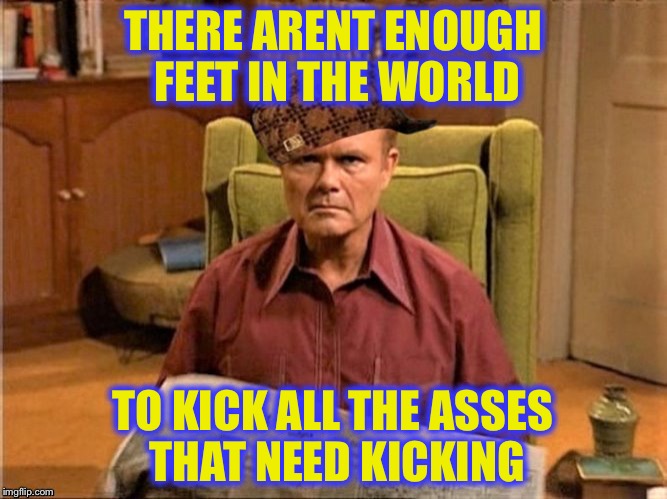 Red Foreman Scumbag Hat | THERE ARENT ENOUGH FEET IN THE WORLD TO KICK ALL THE ASSES THAT NEED KICKING | image tagged in red foreman scumbag hat | made w/ Imgflip meme maker