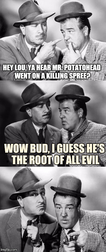 Abbott and costello crackin' wize | HEY LOU, YA HEAR MR. POTATOHEAD WENT ON A KILLING SPREE? WOW BUD, I GUESS HE'S THE ROOT OF ALL EVIL | image tagged in abbott and costello crackin' wize,sewmyeyesshut,funny memes,bad pun | made w/ Imgflip meme maker