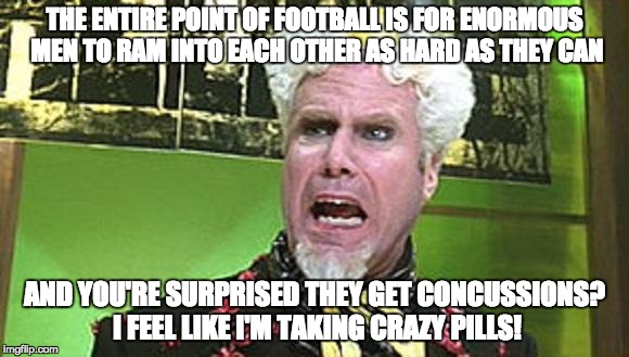 MUGATU CRAZY PILLS | THE ENTIRE POINT OF FOOTBALL IS FOR ENORMOUS MEN TO RAM INTO EACH OTHER AS HARD AS THEY CAN; AND YOU'RE SURPRISED THEY GET CONCUSSIONS? I FEEL LIKE I'M TAKING CRAZY PILLS! | image tagged in mugatu crazy pills,AdviceAnimals | made w/ Imgflip meme maker