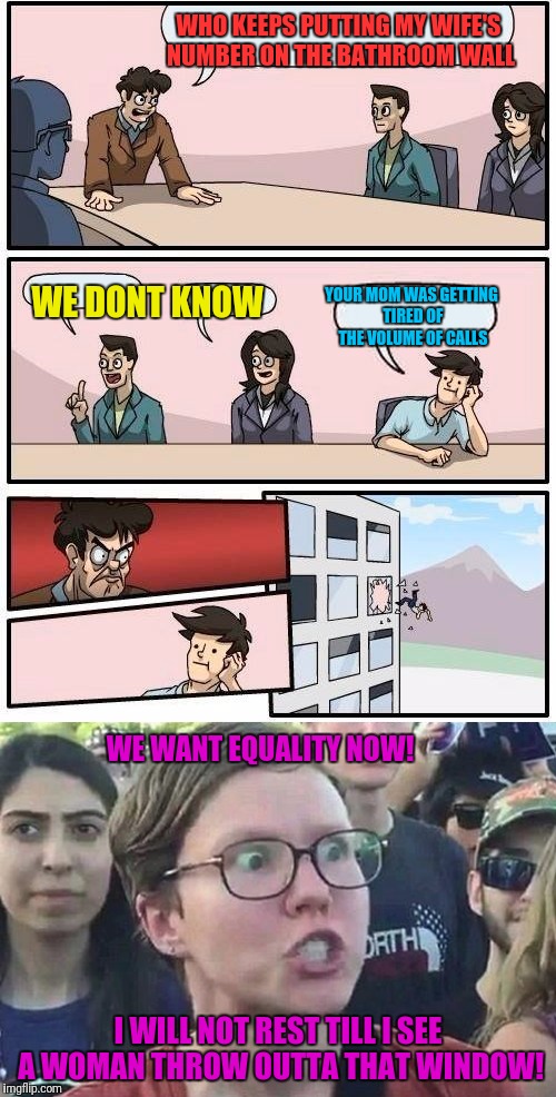 Wait... What? | WHO KEEPS PUTTING MY WIFE'S NUMBER ON THE BATHROOM WALL; WE DONT KNOW; YOUR MOM WAS GETTING TIRED OF THE VOLUME OF CALLS; WE WANT EQUALITY NOW! I WILL NOT REST TILL I SEE A WOMAN THROW OUTTA THAT WINDOW! | image tagged in boardroom meeting suggestion,your mom,liberal | made w/ Imgflip meme maker