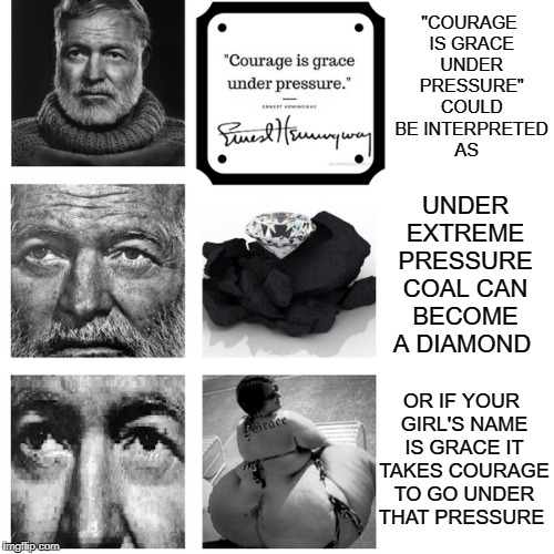 Hills Look Like White Elephants  | "COURAGE IS GRACE UNDER PRESSURE" COULD BE INTERPRETED AS; UNDER EXTREME PRESSURE COAL CAN BECOME A DIAMOND; OR IF YOUR GIRL'S NAME IS GRACE IT TAKES COURAGE TO GO UNDER THAT PRESSURE | image tagged in hemingway,memes,funny,bad memes,grace | made w/ Imgflip meme maker