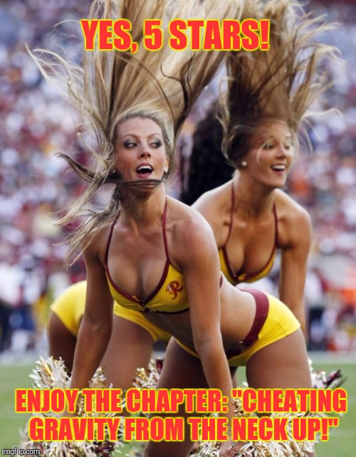 Memes, cheerleaders | YES, 5 STARS! ENJOY THE CHAPTER: "CHEATING GRAVITY FROM THE NECK UP!" | image tagged in memes cheerleaders | made w/ Imgflip meme maker