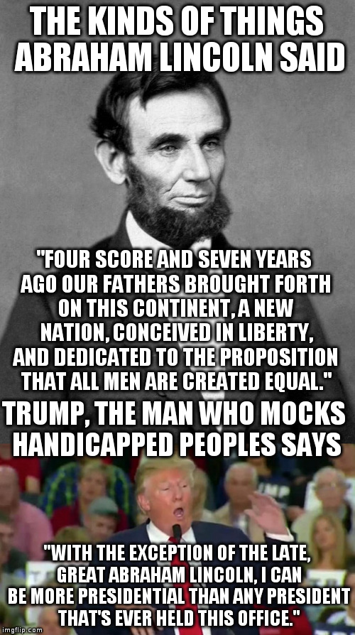 I don't think so... | THE KINDS OF THINGS ABRAHAM LINCOLN SAID; "FOUR SCORE AND SEVEN YEARS AGO OUR FATHERS BROUGHT FORTH ON THIS CONTINENT, A NEW NATION, CONCEIVED IN LIBERTY, AND DEDICATED TO THE PROPOSITION THAT ALL MEN ARE CREATED EQUAL."; TRUMP, THE MAN WHO MOCKS HANDICAPPED PEOPLES SAYS; "WITH THE EXCEPTION OF THE LATE, GREAT ABRAHAM LINCOLN, I CAN BE MORE PRESIDENTIAL THAN ANY PRESIDENT THAT'S EVER HELD THIS OFFICE." | image tagged in trump,abe lincoln,humor,gettysburg address,presidential | made w/ Imgflip meme maker