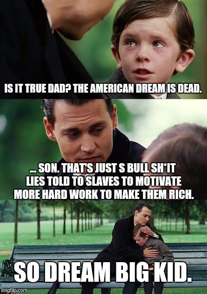 Finding Neverland Meme | IS IT TRUE DAD? THE AMERICAN DREAM IS DEAD. ... SON. THAT'S JUST S BULL SH*IT LIES TOLD TO SLAVES TO MOTIVATE MORE HARD WORK TO MAKE THEM RICH. SO DREAM BIG KID. | image tagged in memes,finding neverland | made w/ Imgflip meme maker