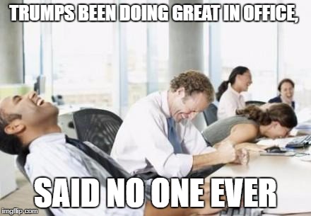 Business People Laughing | TRUMPS BEEN DOING GREAT IN OFFICE, SAID NO ONE EVER | image tagged in business people laughing | made w/ Imgflip meme maker