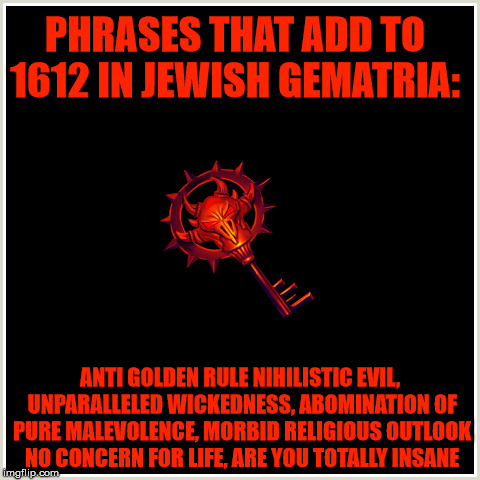 Satanic insanity.. | PHRASES THAT ADD TO 1612 IN JEWISH GEMATRIA:; ANTI GOLDEN RULE NIHILISTIC EVIL, UNPARALLELED WICKEDNESS, ABOMINATION OF PURE MALEVOLENCE, MORBID RELIGIOUS OUTLOOK NO CONCERN FOR LIFE, ARE YOU TOTALLY INSANE | image tagged in gematria,wickedness,heartless,abomination,insanity,nihilism | made w/ Imgflip meme maker