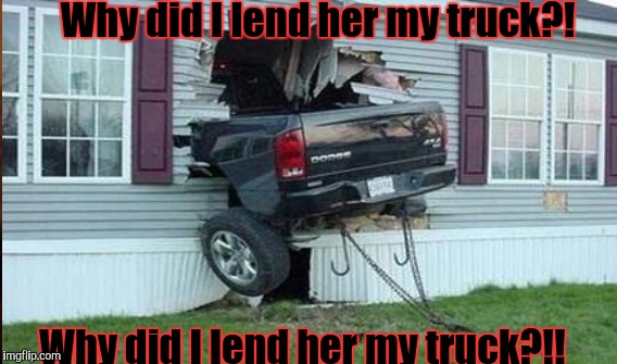 Why did I lend her my truck?! Why did I lend her my truck?!! | made w/ Imgflip meme maker