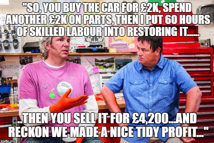 "SO, YOU BUY THE CAR FOR £2K, SPEND ANOTHER £2K ON PARTS, THEN I PUT 60 HOURS OF SKILLED LABOUR INTO RESTORING IT...... ..THEN YOU SELL IT FOR £4,200...AND RECKON WE MADE A NICE TIDY PROFIT..." | image tagged in wheeler dealers,mike brewer,edd china | made w/ Imgflip meme maker