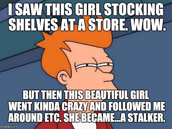 Futurama Fry Meme | I SAW THIS GIRL STOCKING SHELVES AT A STORE. WOW. BUT THEN THIS BEAUTIFUL GIRL WENT KINDA CRAZY AND FOLLOWED ME AROUND ETC. SHE BECAME...A S | image tagged in memes,futurama fry | made w/ Imgflip meme maker