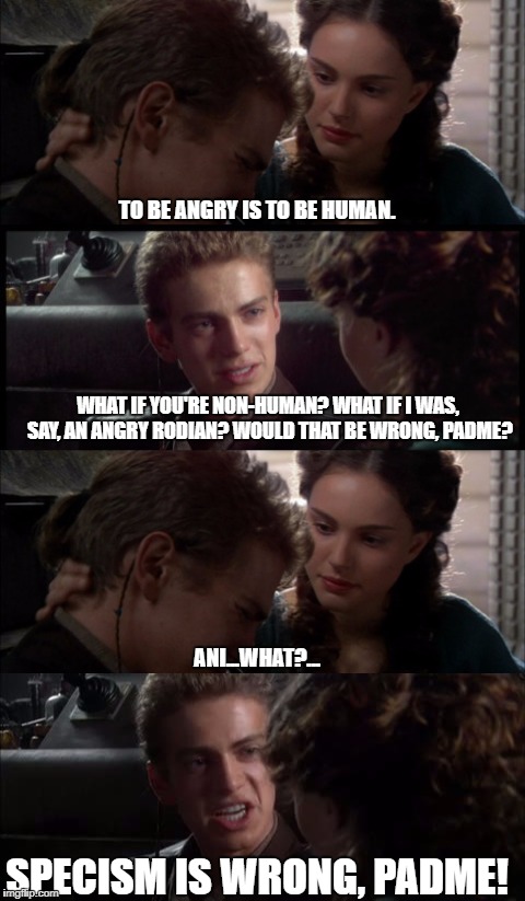 Padme is a speciest. Lel.  | TO BE ANGRY IS TO BE HUMAN. WHAT IF YOU'RE NON-HUMAN? WHAT IF I WAS, SAY, AN ANGRY RODIAN? WOULD THAT BE WRONG, PADME? ANI...WHAT?... SPECISM IS WRONG, PADME! | image tagged in star wars,anakin skywalker,padme,racism,racist,anakin star wars | made w/ Imgflip meme maker