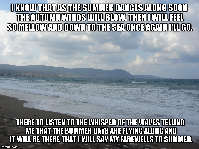 Farewells to Summer | I KNOW THAT AS THE SUMMER DANCES ALONG SOON THE AUTUMN WINDS WILL BLOW. THEN I WILL FEEL SO MELLOW AND DOWN TO THE SEA ONCE AGAIN I’LL GO. THERE TO LISTEN TO THE WHISPER OF THE WAVES TELLING ME THAT THE SUMMER DAYS ARE FLYING ALONG AND IT WILL BE THERE THAT I WILL SAY MY FAREWELLS TO SUMMER. | image tagged in summer,farewells,autumn winds,the sea,whispers,summer days | made w/ Imgflip meme maker