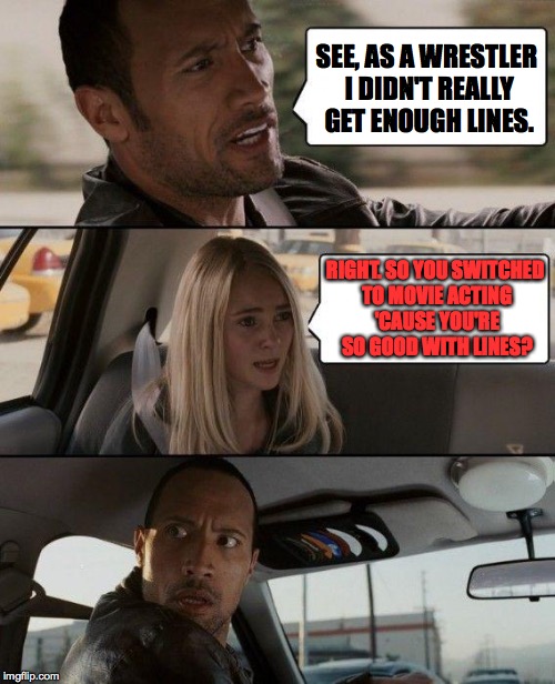 epiphanies can strike at any moment 2 | SEE, AS A WRESTLER I DIDN'T REALLY GET ENOUGH LINES. RIGHT. SO YOU SWITCHED TO MOVIE ACTING 'CAUSE YOU'RE SO GOOD WITH LINES? | image tagged in memes,the rock driving | made w/ Imgflip meme maker