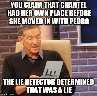 Maury Lie Detector Meme | YOU CLAIM THAT CHANTEL HAD HER OWN PLACE BEFORE SHE MOVED IN WITH PEDRO; THE LIE DETECTOR DETERMINED THAT WAS A LIE | image tagged in memes,maury lie detector | made w/ Imgflip meme maker