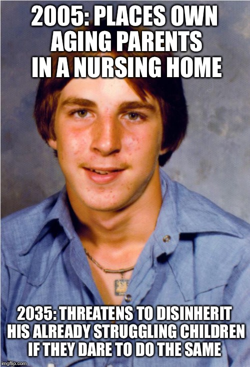 Old Economy Steve | 2005: PLACES OWN AGING PARENTS IN A NURSING HOME; 2035: THREATENS TO DISINHERIT HIS ALREADY STRUGGLING CHILDREN IF THEY DARE TO DO THE SAME | image tagged in old economy steve | made w/ Imgflip meme maker
