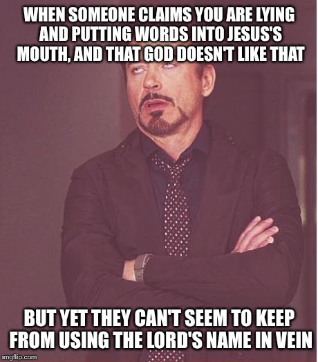 Face You Make Robert Downey Jr Meme | WHEN SOMEONE CLAIMS YOU ARE LYING AND PUTTING WORDS INTO JESUS'S MOUTH, AND THAT GOD DOESN'T LIKE THAT; BUT YET THEY CAN'T SEEM TO KEEP FROM USING THE LORD'S NAME IN VEIN | image tagged in memes,face you make robert downey jr | made w/ Imgflip meme maker