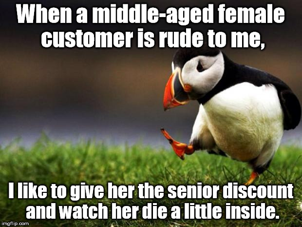 Tic for tac | When a middle-aged female customer is rude to me, I like to give her the senior discount and watch her die a little inside. | image tagged in memes,unpopular opinion puffin | made w/ Imgflip meme maker