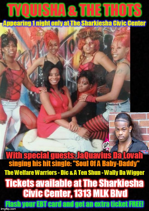 One night only! Don't miss it! | TYQUISHA & THE THOTS; Appearing 1 night only at The Sharkiesha Civic Center; With special guests: JaQuavius Da Lovah; singing his hit single: "Soul Of A Baby-Daddy"; The Welfare Warriors - Dic & A Ten Shun - Wally Da Wigger; Tickets available at The Sharkiesha Civic Center, 1313 MLK Blvd; Flash your EBT card and get an extra ticket FREE! | image tagged in funny memes,ratchet,clubbing,concert,thots,ebt | made w/ Imgflip meme maker