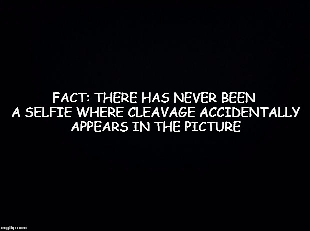 Black background | FACT: THERE HAS NEVER BEEN A SELFIE WHERE CLEAVAGE ACCIDENTALLY APPEARS IN THE PICTURE | image tagged in black background | made w/ Imgflip meme maker