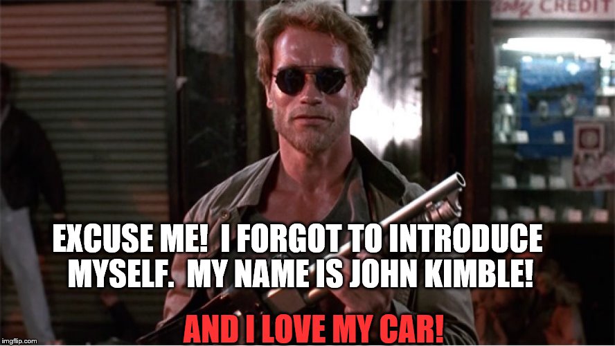 Mr. Kimble LOVES HIS CAR | EXCUSE ME!  I FORGOT TO INTRODUCE MYSELF.  MY NAME IS JOHN KIMBLE! AND I LOVE MY CAR! | image tagged in arnold schwarzenegger --- john kimble | made w/ Imgflip meme maker