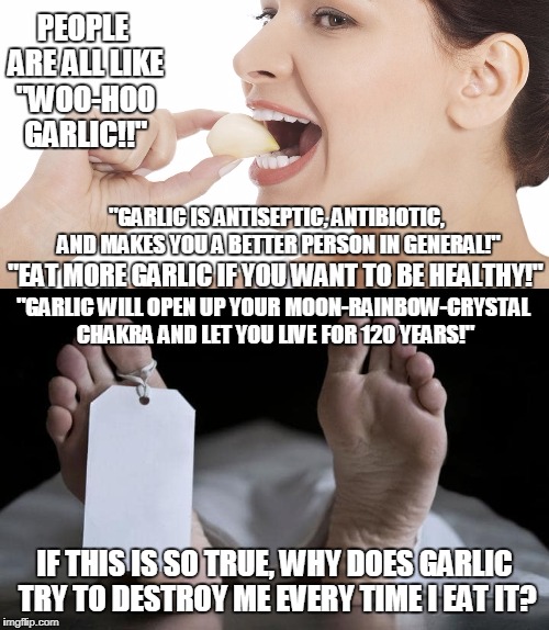 Maybe something I did to garlic in a past life. | PEOPLE ARE ALL LIKE "WOO-HOO GARLIC!!"; "GARLIC IS ANTISEPTIC, ANTIBIOTIC, AND MAKES YOU A BETTER PERSON IN GENERAL!"; "EAT MORE GARLIC IF YOU WANT TO BE HEALTHY!"; "GARLIC WILL OPEN UP YOUR MOON-RAINBOW-CRYSTAL CHAKRA AND LET YOU LIVE FOR 120 YEARS!"; IF THIS IS SO TRUE, WHY DOES GARLIC TRY TO DESTROY ME EVERY TIME I EAT IT? | image tagged in garlic,wtf,food,funny,memes,food porn | made w/ Imgflip meme maker