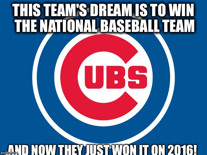 Cubs Life

 | THIS TEAM'S DREAM IS TO WIN THE NATIONAL BASEBALL TEAM; ,AND NOW THEY JUST WON IT ON 2016! | image tagged in chicago cubs | made w/ Imgflip meme maker