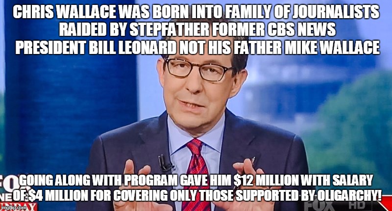 CHRIS WALLACE WAS BORN INTO FAMILY OF JOURNALISTS RAIDED BY STEPFATHER FORMER CBS NEWS PRESIDENT BILL LEONARD NOT HIS FATHER MIKE WALLACE; GOING ALONG WITH PROGRAM GAVE HIM $12 MILLION WITH SALARY OF $4 MILLION FOR COVERING ONLY THOSE SUPPORTED BY OLIGARCHY! | image tagged in chris wallace | made w/ Imgflip meme maker