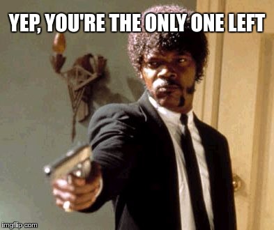 Say That Again I Dare You Meme | YEP, YOU'RE THE ONLY ONE LEFT | image tagged in memes,say that again i dare you | made w/ Imgflip meme maker