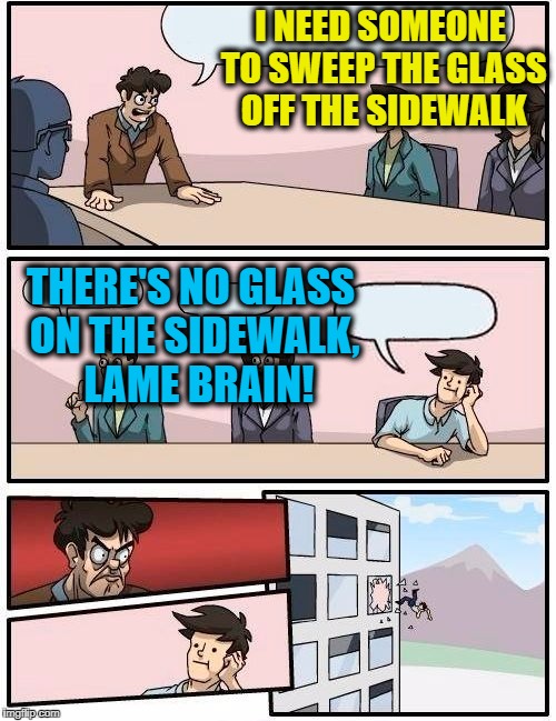 Guess he FELL for that one,  eh?  lol | I NEED SOMEONE TO SWEEP THE GLASS OFF THE SIDEWALK; THERE'S NO GLASS ON THE SIDEWALK,  LAME BRAIN! | image tagged in memes,boardroom meeting suggestion | made w/ Imgflip meme maker