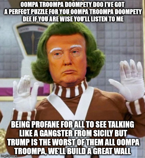 Troompa Loompa | OOMPA TROOMPA DOOMPETY DOO
I’VE GOT A PERFECT PUZZLE FOR YOU
OOMPA TROOMPA DOOMPETY DEE
IF YOU ARE WISE YOU’LL LISTEN TO ME; BEING PROFANE FOR ALL TO SEE
TALKING LIKE A GANGSTER FROM SICILY
BUT TRUMP IS THE WORST OF THEM ALL
OOMPA TROOMPA, WE’LL BUILD A GREAT WALL | image tagged in troompa loompa | made w/ Imgflip meme maker