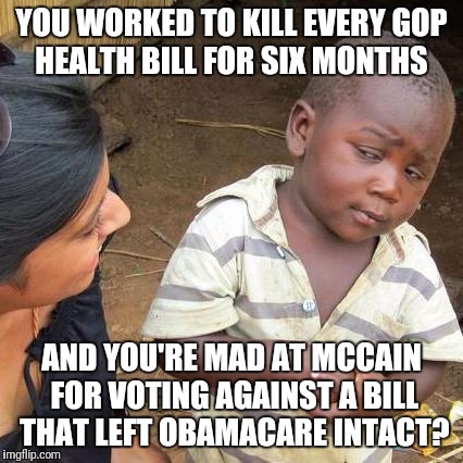 Third World Skeptical Kid | YOU WORKED TO KILL EVERY GOP HEALTH BILL FOR SIX MONTHS; AND YOU'RE MAD AT MCCAIN FOR VOTING AGAINST A BILL THAT LEFT OBAMACARE INTACT? | image tagged in memes,third world skeptical kid | made w/ Imgflip meme maker