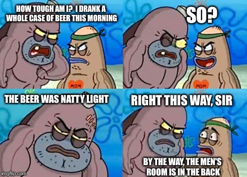 Hoe tough am I? | SO? HOW TOUGH AM I?  I DRANK A WHOLE CASE OF BEER THIS MORNING; RIGHT THIS WAY, SIR; THE BEER WAS NATTY LIGHT; BY THE WAY, THE MEN'S ROOM IS IN THE BACK | image tagged in how tough am i,memes | made w/ Imgflip meme maker