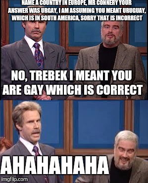 Celebrity Jeopardy SNL | NAME A COUNTRY IN EUROPE, MR CONNERY YOUR ANSWER WAS URGAY, I AM ASSUMING YOU MEANT URUGUAY, WHICH IS IN SOUTH AMERICA, SORRY THAT IS INCORRECT; NO, TREBEK I MEANT YOU ARE GAY WHICH IS CORRECT; AHAHAHAHA | image tagged in celebrity jeopardy snl,memes | made w/ Imgflip meme maker