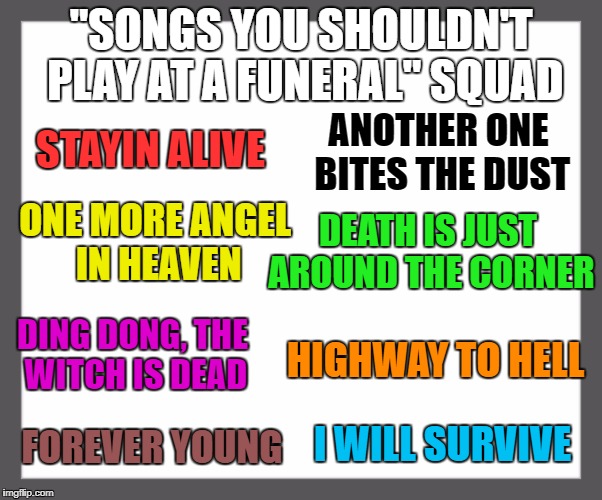 How many more can we think of? | "SONGS YOU SHOULDN'T PLAY AT A FUNERAL" SQUAD; ANOTHER ONE BITES THE DUST; STAYIN ALIVE; DEATH IS JUST AROUND THE CORNER; ONE MORE ANGEL IN HEAVEN; HIGHWAY TO HELL; DING DONG, THE WITCH IS DEAD; FOREVER YOUNG; I WILL SURVIVE | image tagged in white background,funeral | made w/ Imgflip meme maker